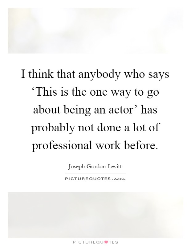 I think that anybody who says ‘This is the one way to go about being an actor' has probably not done a lot of professional work before. Picture Quote #1