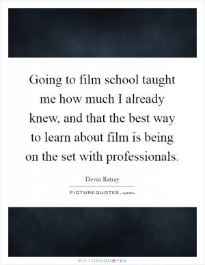 Going to film school taught me how much I already knew, and that the best way to learn about film is being on the set with professionals Picture Quote #1