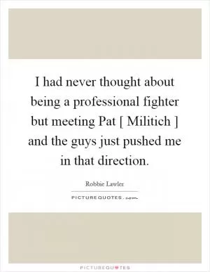 I had never thought about being a professional fighter but meeting Pat [ Militich ] and the guys just pushed me in that direction Picture Quote #1