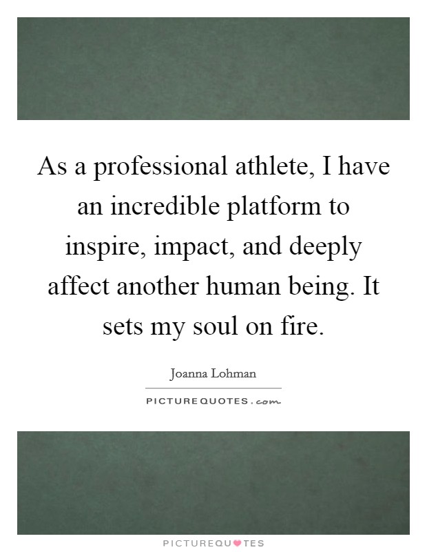As a professional athlete, I have an incredible platform to inspire, impact, and deeply affect another human being. It sets my soul on fire. Picture Quote #1