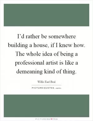 I’d rather be somewhere building a house, if I knew how. The whole idea of being a professional artist is like a demeaning kind of thing Picture Quote #1