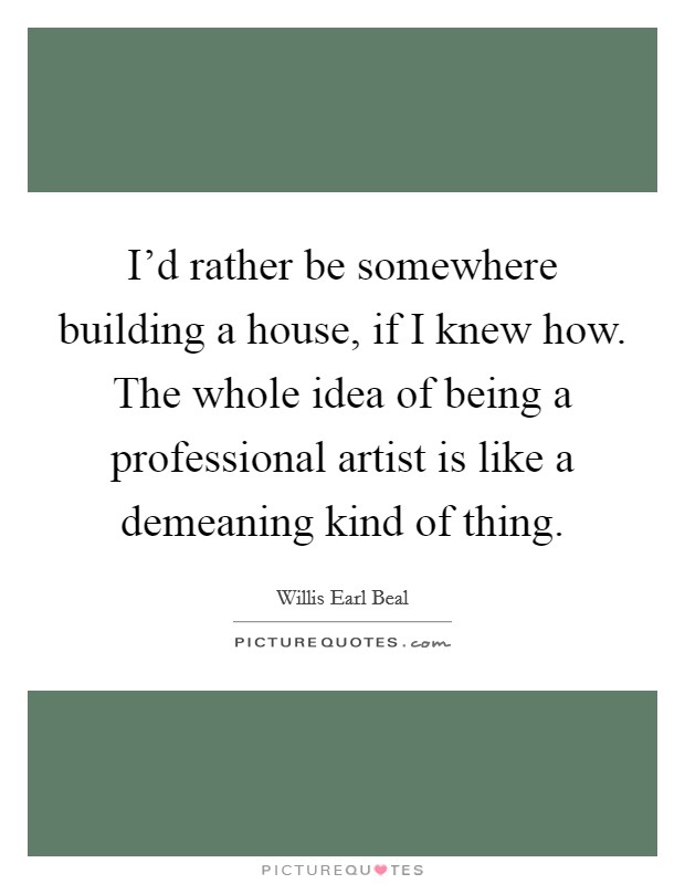 I'd rather be somewhere building a house, if I knew how. The whole idea of being a professional artist is like a demeaning kind of thing. Picture Quote #1