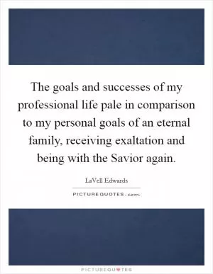 The goals and successes of my professional life pale in comparison to my personal goals of an eternal family, receiving exaltation and being with the Savior again Picture Quote #1