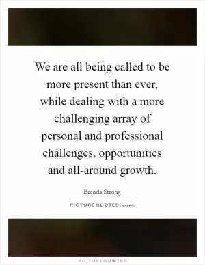 We are all being called to be more present than ever, while dealing with a more challenging array of personal and professional challenges, opportunities and all-around growth Picture Quote #1