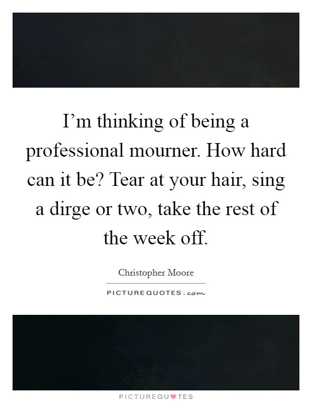 I'm thinking of being a professional mourner. How hard can it be? Tear at your hair, sing a dirge or two, take the rest of the week off. Picture Quote #1