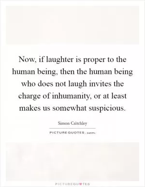Now, if laughter is proper to the human being, then the human being who does not laugh invites the charge of inhumanity, or at least makes us somewhat suspicious Picture Quote #1