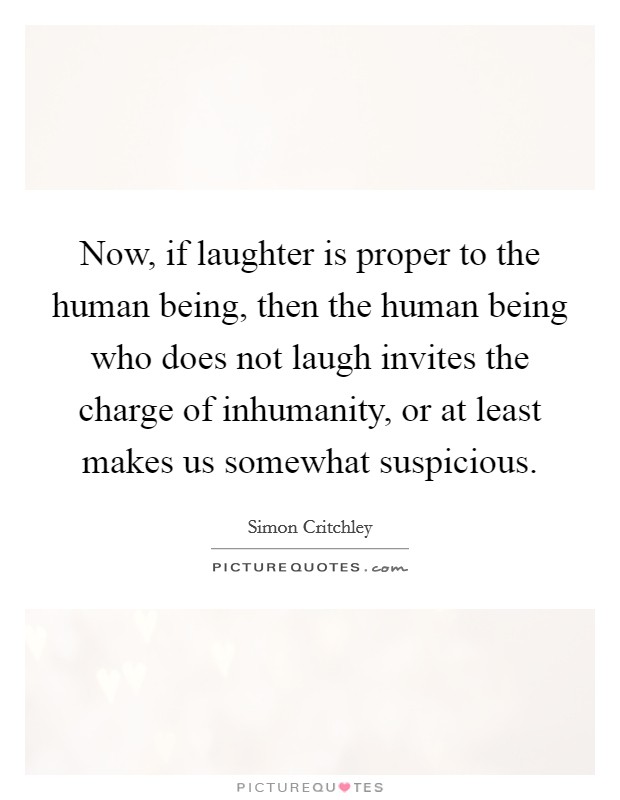 Now, if laughter is proper to the human being, then the human being who does not laugh invites the charge of inhumanity, or at least makes us somewhat suspicious. Picture Quote #1