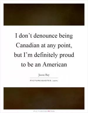 I don’t denounce being Canadian at any point, but I’m definitely proud to be an American Picture Quote #1