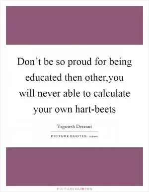 Don’t be so proud for being educated then other,you will never able to calculate your own hart-beets Picture Quote #1