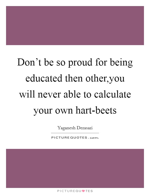 Don't be so proud for being educated then other,you will never able to calculate your own hart-beets Picture Quote #1