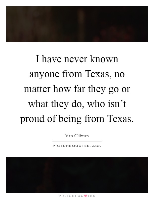 I have never known anyone from Texas, no matter how far they go or what they do, who isn't proud of being from Texas. Picture Quote #1