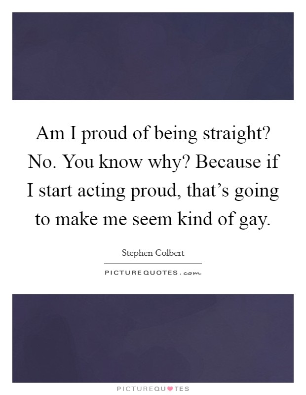 Am I proud of being straight? No. You know why? Because if I start acting proud, that's going to make me seem kind of gay. Picture Quote #1