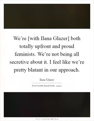 We’re [with Ilana Glazer] both totally upfront and proud feminists. We’re not being all secretive about it. I feel like we’re pretty blatant in our approach Picture Quote #1