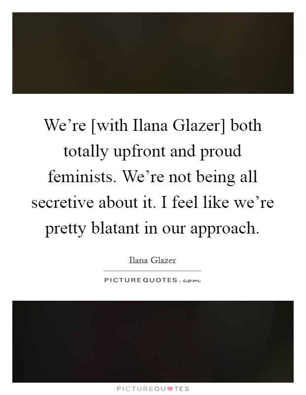 We're [with Ilana Glazer] both totally upfront and proud feminists. We're not being all secretive about it. I feel like we're pretty blatant in our approach. Picture Quote #1