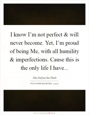 I know I’m not perfect and will never become. Yet, I’m proud of being Me, with all humility and imperfections. Cause this is the only life I have Picture Quote #1