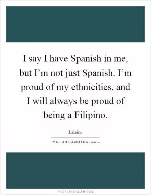 I say I have Spanish in me, but I’m not just Spanish. I’m proud of my ethnicities, and I will always be proud of being a Filipino Picture Quote #1