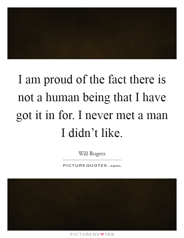I am proud of the fact there is not a human being that I have got it in for. I never met a man I didn't like. Picture Quote #1