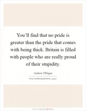 You’ll find that no pride is greater than the pride that comes with being thick. Britain is filled with people who are really proud of their stupidity Picture Quote #1