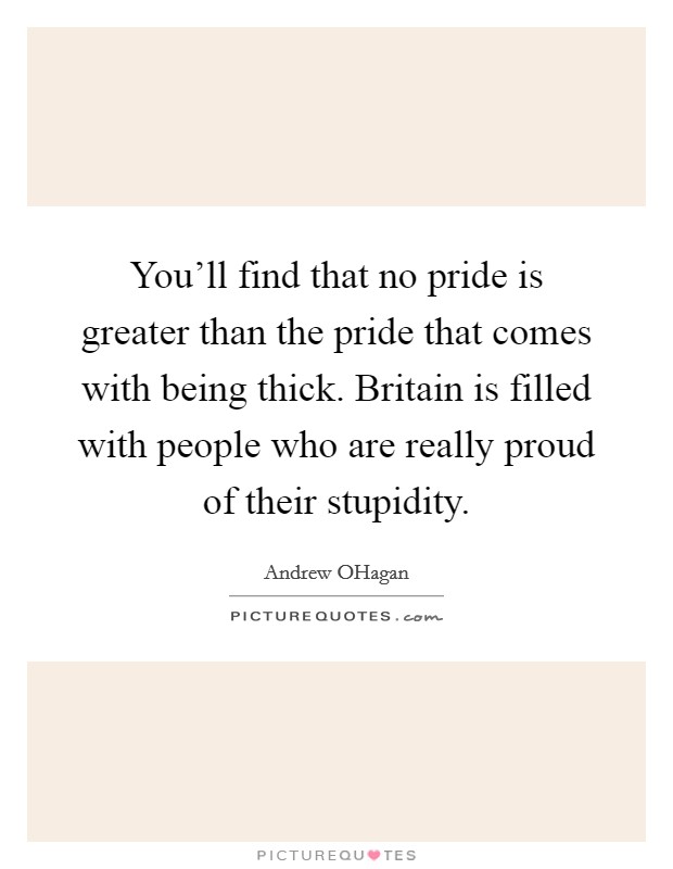 You'll find that no pride is greater than the pride that comes with being thick. Britain is filled with people who are really proud of their stupidity. Picture Quote #1