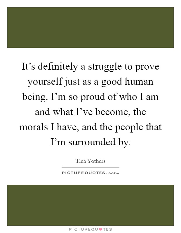 It's definitely a struggle to prove yourself just as a good human being. I'm so proud of who I am and what I've become, the morals I have, and the people that I'm surrounded by. Picture Quote #1