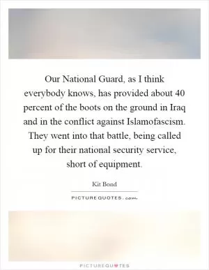 Our National Guard, as I think everybody knows, has provided about 40 percent of the boots on the ground in Iraq and in the conflict against Islamofascism. They went into that battle, being called up for their national security service, short of equipment Picture Quote #1