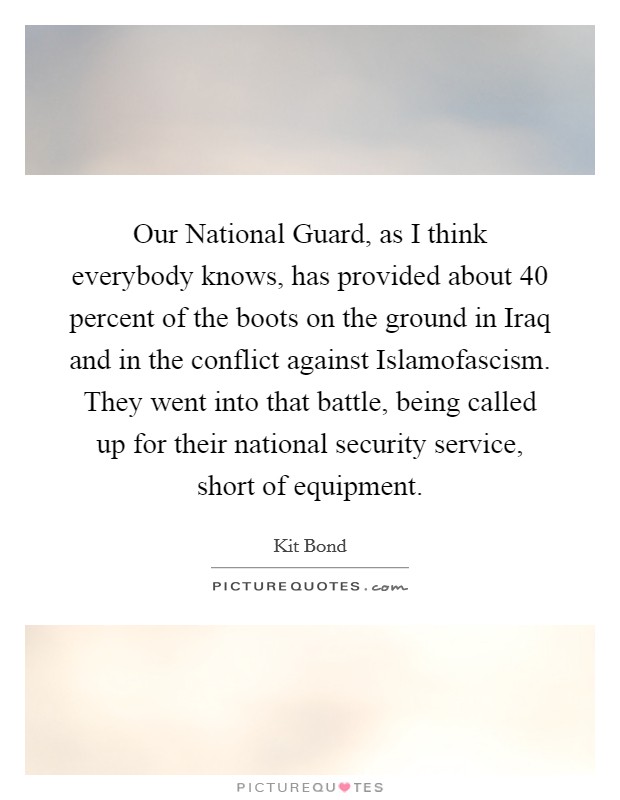 Our National Guard, as I think everybody knows, has provided about 40 percent of the boots on the ground in Iraq and in the conflict against Islamofascism. They went into that battle, being called up for their national security service, short of equipment. Picture Quote #1