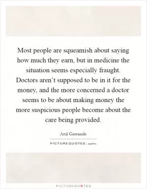 Most people are squeamish about saying how much they earn, but in medicine the situation seems especially fraught. Doctors aren’t supposed to be in it for the money, and the more concerned a doctor seems to be about making money the more suspicious people become about the care being provided Picture Quote #1