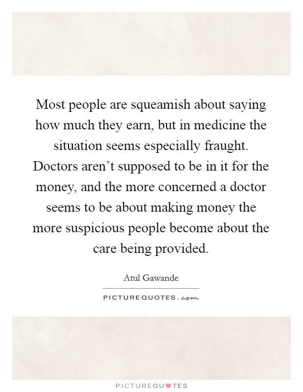 Most people are squeamish about saying how much they earn, but in medicine the situation seems especially fraught. Doctors aren't supposed to be in it for the money, and the more concerned a doctor seems to be about making money the more suspicious people become about the care being provided. Picture Quote #1