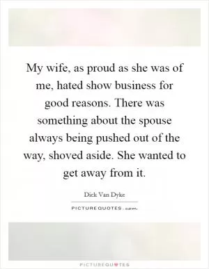 My wife, as proud as she was of me, hated show business for good reasons. There was something about the spouse always being pushed out of the way, shoved aside. She wanted to get away from it Picture Quote #1