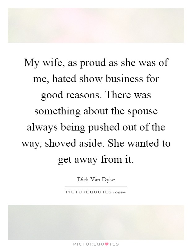 My wife, as proud as she was of me, hated show business for good reasons. There was something about the spouse always being pushed out of the way, shoved aside. She wanted to get away from it. Picture Quote #1