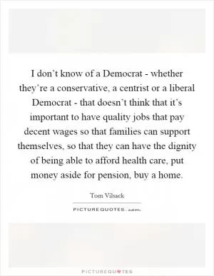 I don’t know of a Democrat - whether they’re a conservative, a centrist or a liberal Democrat - that doesn’t think that it’s important to have quality jobs that pay decent wages so that families can support themselves, so that they can have the dignity of being able to afford health care, put money aside for pension, buy a home Picture Quote #1