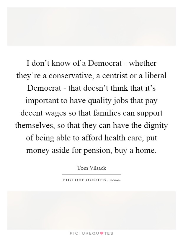I don't know of a Democrat - whether they're a conservative, a centrist or a liberal Democrat - that doesn't think that it's important to have quality jobs that pay decent wages so that families can support themselves, so that they can have the dignity of being able to afford health care, put money aside for pension, buy a home. Picture Quote #1