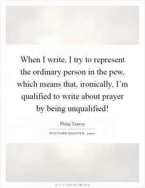 When I write, I try to represent the ordinary person in the pew, which means that, ironically, I’m qualified to write about prayer by being unqualified! Picture Quote #1