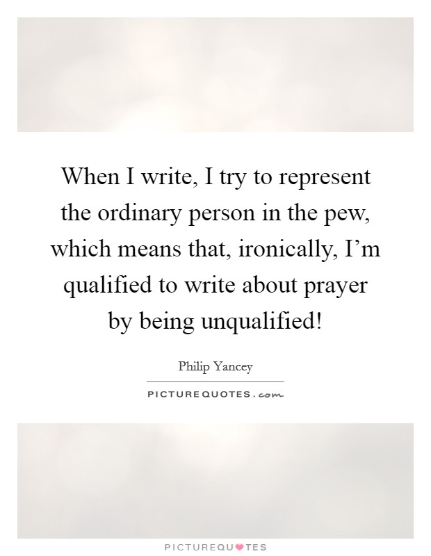 When I write, I try to represent the ordinary person in the pew, which means that, ironically, I'm qualified to write about prayer by being unqualified! Picture Quote #1