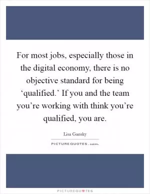 For most jobs, especially those in the digital economy, there is no objective standard for being ‘qualified.’ If you and the team you’re working with think you’re qualified, you are Picture Quote #1