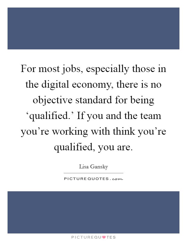 For most jobs, especially those in the digital economy, there is no objective standard for being ‘qualified.' If you and the team you're working with think you're qualified, you are. Picture Quote #1