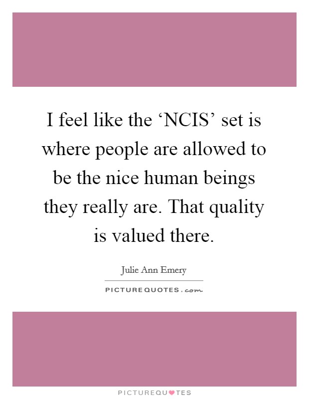 I feel like the ‘NCIS' set is where people are allowed to be the nice human beings they really are. That quality is valued there. Picture Quote #1