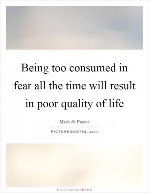 Being too consumed in fear all the time will result in poor quality of life Picture Quote #1