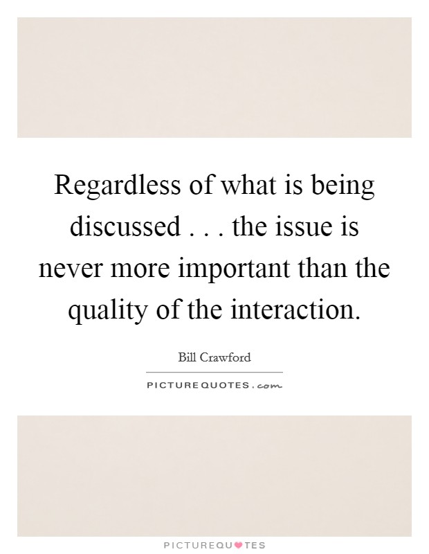 Regardless of what is being discussed . . . the issue is never more important than the quality of the interaction. Picture Quote #1