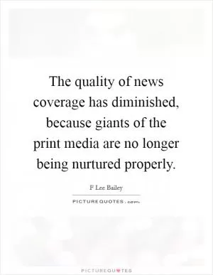 The quality of news coverage has diminished, because giants of the print media are no longer being nurtured properly Picture Quote #1