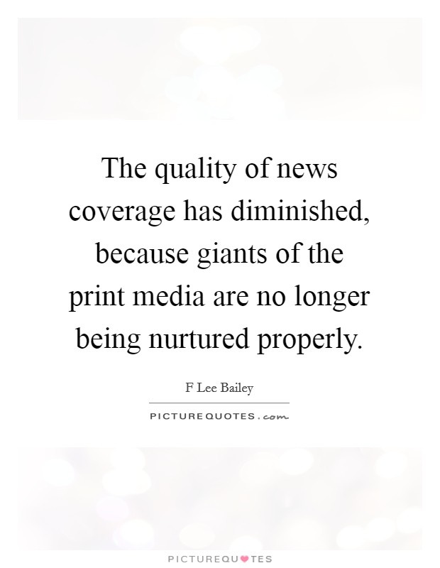 The quality of news coverage has diminished, because giants of the print media are no longer being nurtured properly. Picture Quote #1