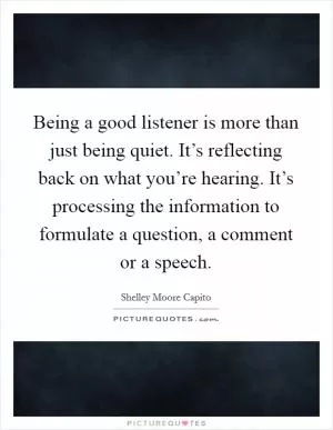 Being a good listener is more than just being quiet. It’s reflecting back on what you’re hearing. It’s processing the information to formulate a question, a comment or a speech Picture Quote #1