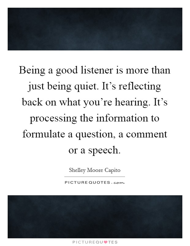Being a good listener is more than just being quiet. It's reflecting back on what you're hearing. It's processing the information to formulate a question, a comment or a speech. Picture Quote #1