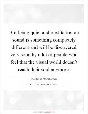 But being quiet and meditating on sound is something completely different and will be discovered very soon by a lot of people who feel that the visual world doesn’t reach their soul anymore Picture Quote #1
