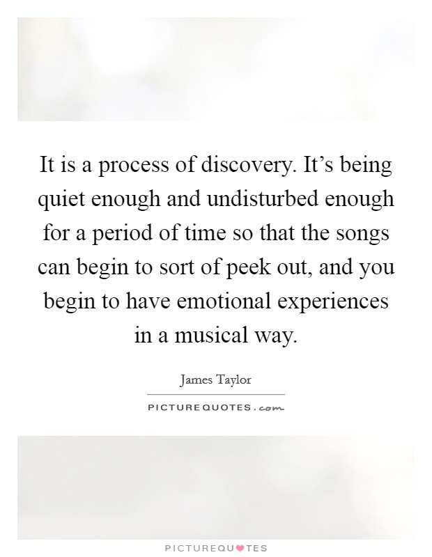 It is a process of discovery. It's being quiet enough and undisturbed enough for a period of time so that the songs can begin to sort of peek out, and you begin to have emotional experiences in a musical way. Picture Quote #1
