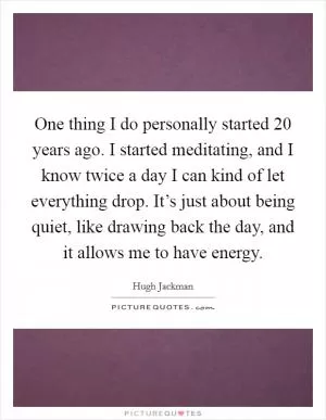 One thing I do personally started 20 years ago. I started meditating, and I know twice a day I can kind of let everything drop. It’s just about being quiet, like drawing back the day, and it allows me to have energy Picture Quote #1