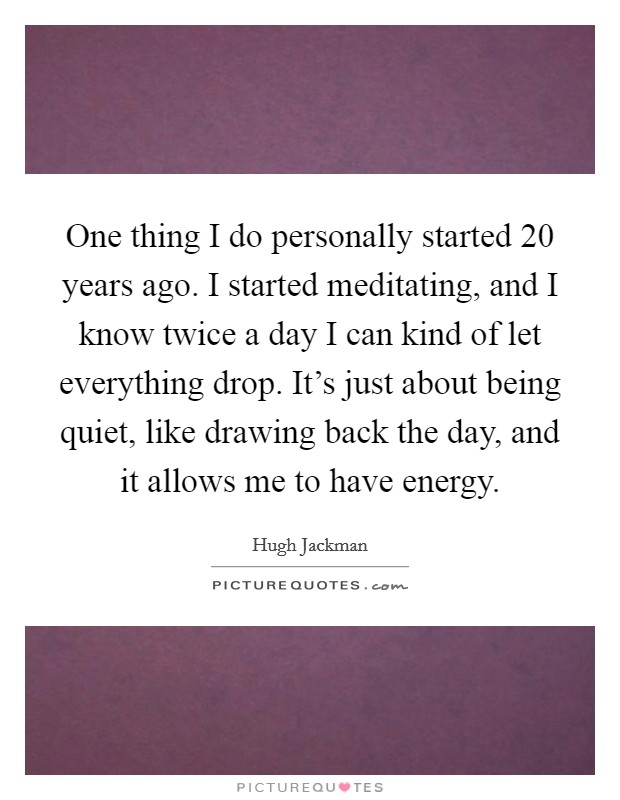One thing I do personally started 20 years ago. I started meditating, and I know twice a day I can kind of let everything drop. It's just about being quiet, like drawing back the day, and it allows me to have energy. Picture Quote #1