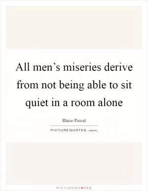 All men’s miseries derive from not being able to sit quiet in a room alone Picture Quote #1