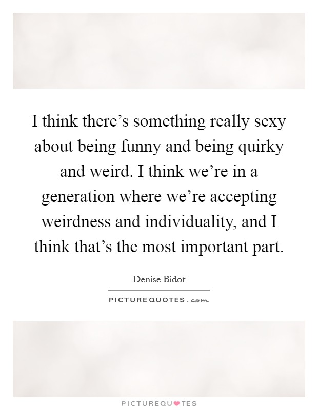 I think there's something really sexy about being funny and being quirky and weird. I think we're in a generation where we're accepting weirdness and individuality, and I think that's the most important part. Picture Quote #1