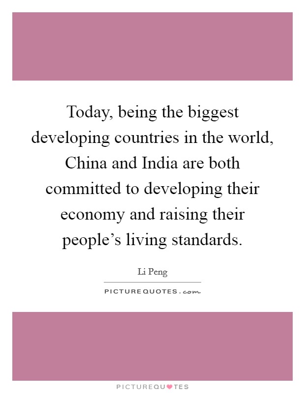 Today, being the biggest developing countries in the world, China and India are both committed to developing their economy and raising their people's living standards. Picture Quote #1